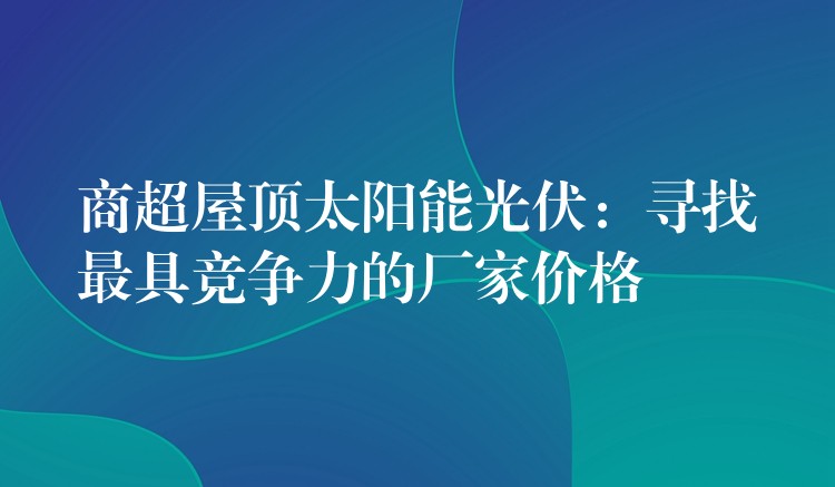 商超屋顶太阳能光伏：寻找最具竞争力的厂家价格