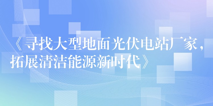 《寻找大型地面光伏电站厂家，拓展清洁能源新时代》