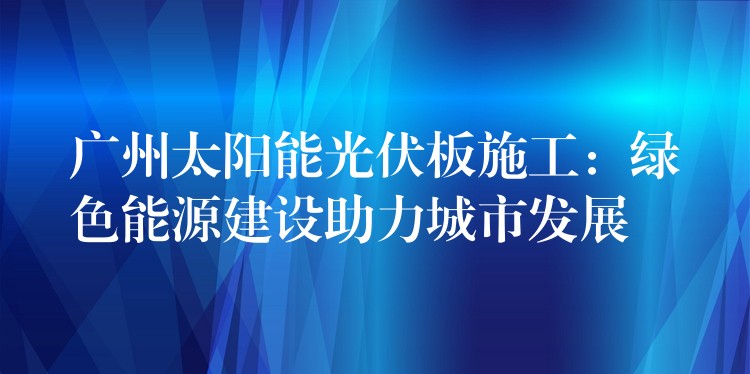 广州太阳能光伏板施工：绿色能源建设助力城市发展