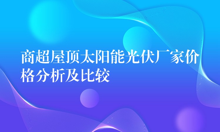 商超屋顶太阳能光伏厂家价格分析及比较