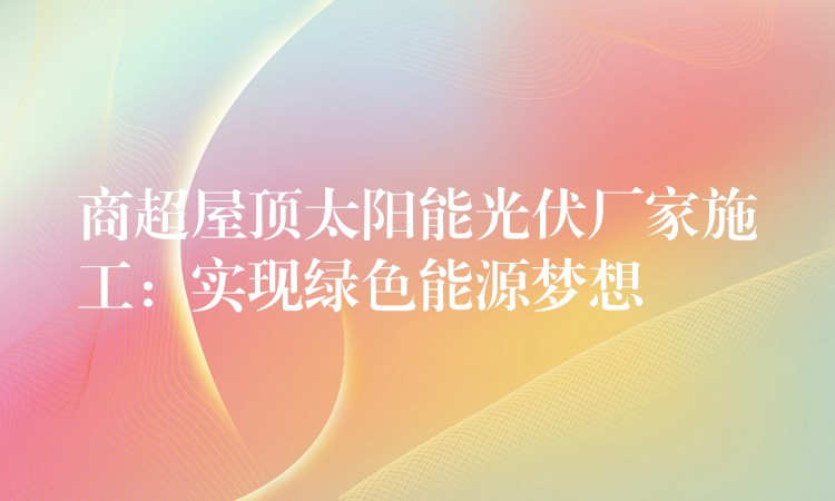 商超屋顶太阳能光伏厂家施工：实现绿色能源梦想