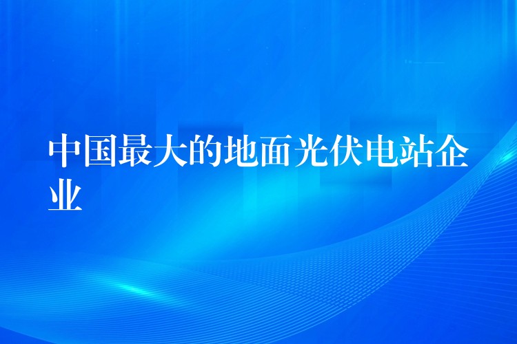 中国最大的地面光伏电站企业