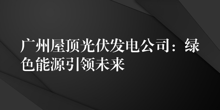 广州屋顶光伏发电公司：绿色能源引领未来