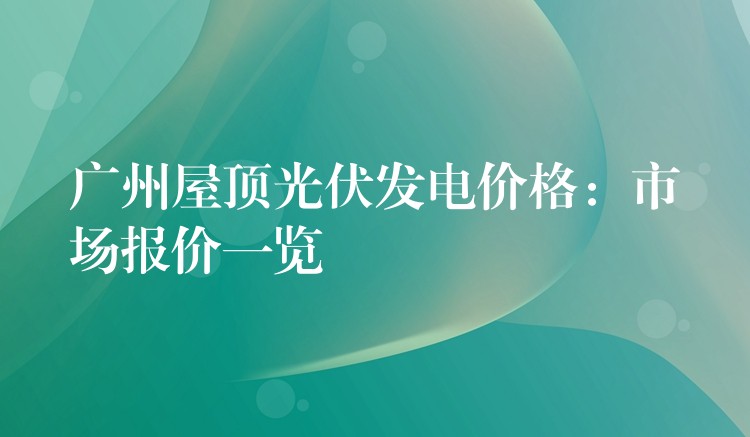 广州屋顶光伏发电价格：市场报价一览