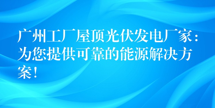 广州工厂屋顶光伏发电厂家：为您提供可靠的能源解决方案！