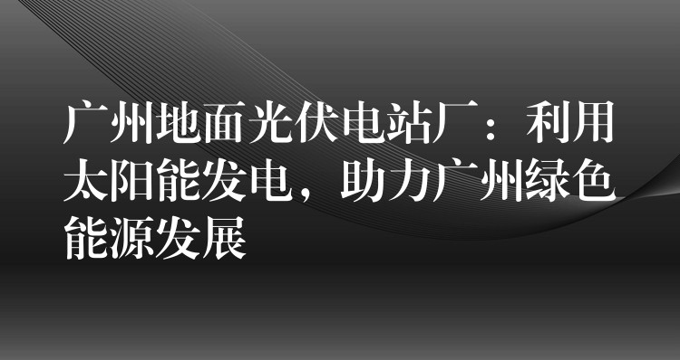 广州地面光伏电站厂：利用太阳能发电，助力广州绿色能源发展