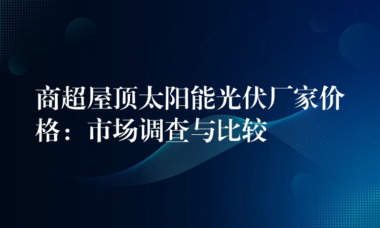 商超屋顶太阳能光伏厂家价格：市场调查与比较