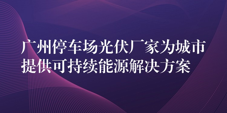 广州停车场光伏厂家为城市提供可持续能源解决方案