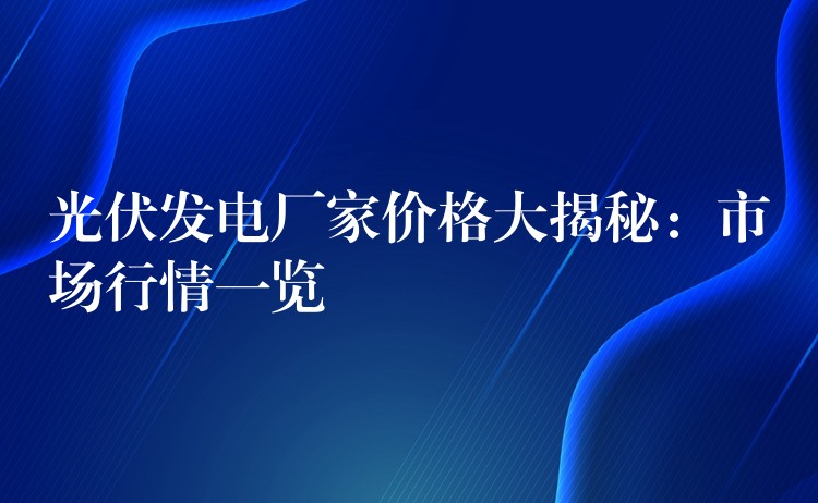 光伏发电厂家价格大揭秘：市场行情一览