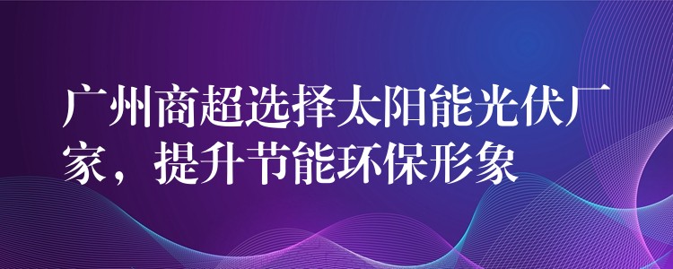 广州商超选择太阳能光伏厂家，提升节能环保形象