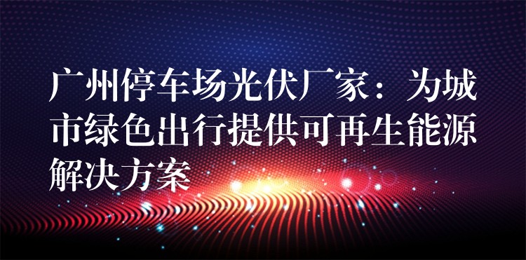 广州停车场光伏厂家：为城市绿色出行提供可再生能源解决方案