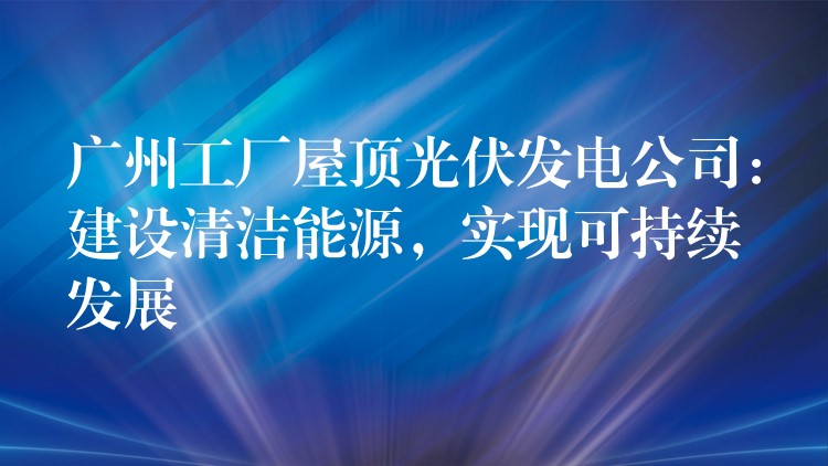 广州工厂屋顶光伏发电公司：建设清洁能源，实现可持续发展