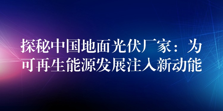 探秘中国地面光伏厂家：为可再生能源发展注入新动能