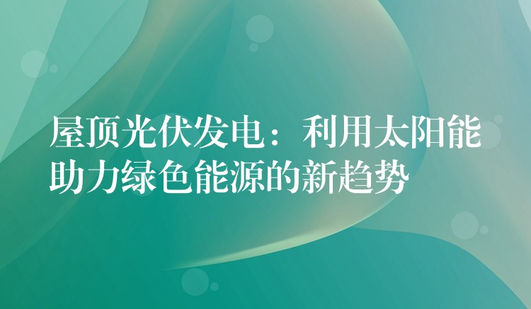 屋顶光伏发电：利用太阳能助力绿色能源的新趋势