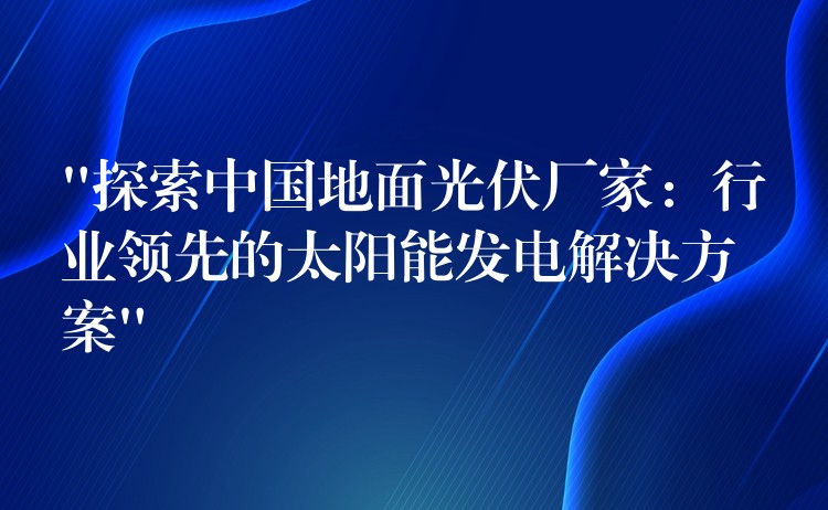 “探索中国地面光伏厂家：行业领先的太阳能发电解决方案”