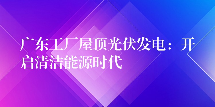 广东工厂屋顶光伏发电：开启清洁能源时代