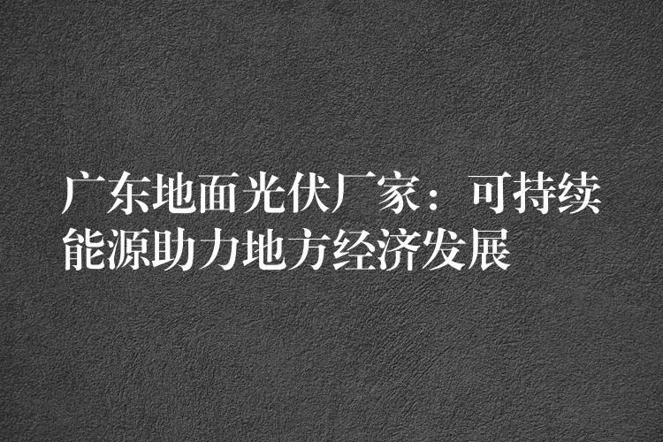 广东地面光伏厂家：可持续能源助力地方经济发展