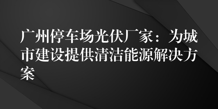 广州停车场光伏厂家：为城市建设提供清洁能源解决方案