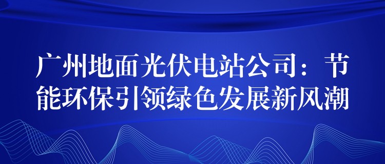 广州地面光伏电站公司：节能环保引领绿色发展新风潮