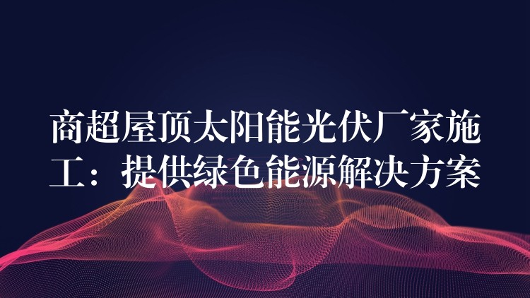 商超屋顶太阳能光伏厂家施工：提供绿色能源解决方案