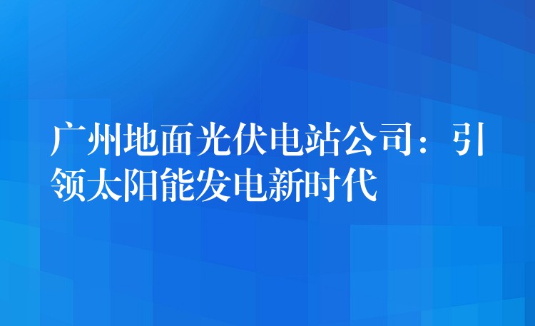 广州地面光伏电站公司：引领太阳能发电新时代