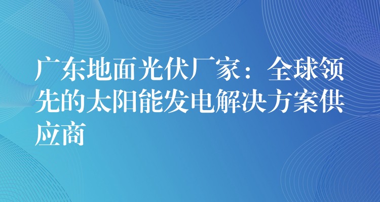 广东地面光伏厂家：全球领先的太阳能发电解决方案供应商