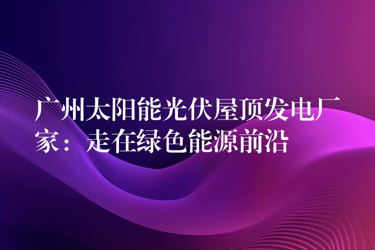 广州太阳能光伏屋顶发电厂家：走在绿色能源前沿