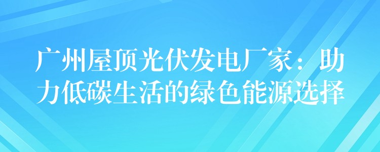 广州屋顶光伏发电厂家：助力低碳生活的绿色能源选择