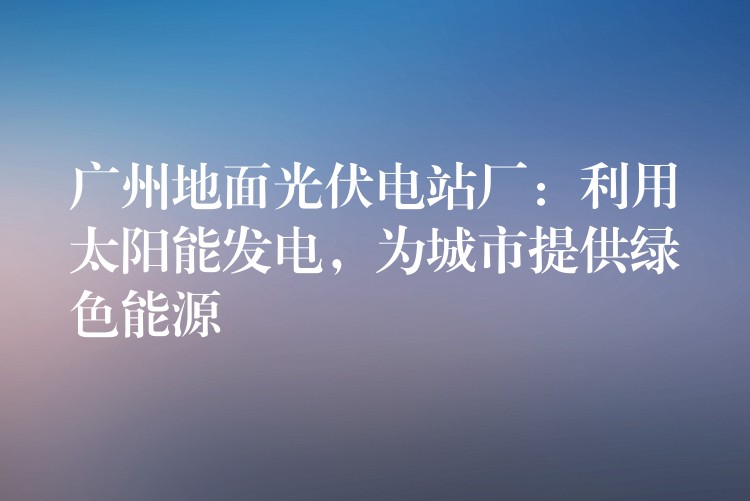 广州地面光伏电站厂：利用太阳能发电，为城市提供绿色能源