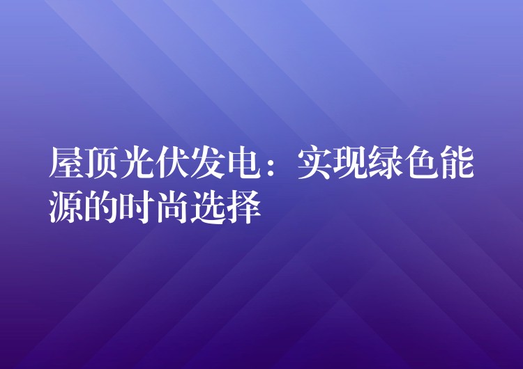 屋顶光伏发电：实现绿色能源的时尚选择