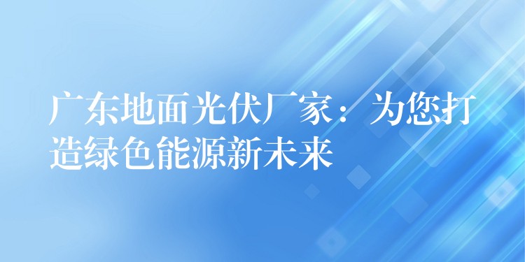 广东地面光伏厂家：为您打造绿色能源新未来