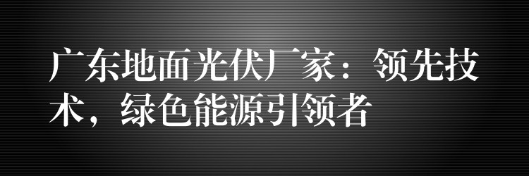 广东地面光伏厂家：领先技术，绿色能源引领者