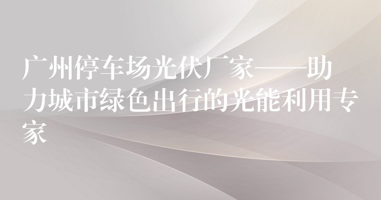 广州停车场光伏厂家——助力城市绿色出行的光能利用专家