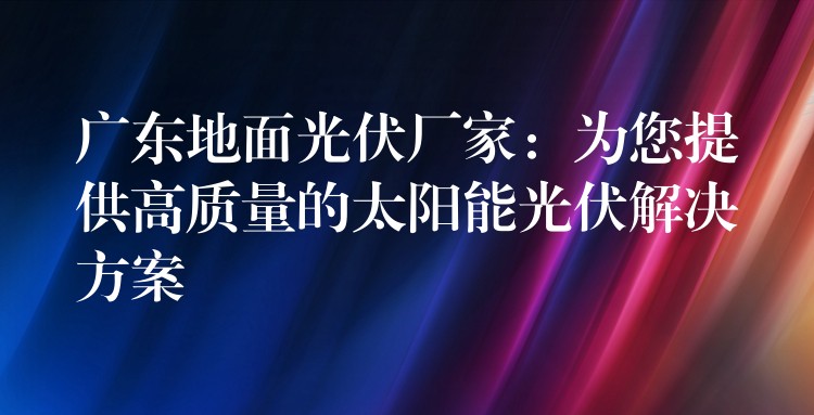 广东地面光伏厂家：为您提供高质量的太阳能光伏解决方案