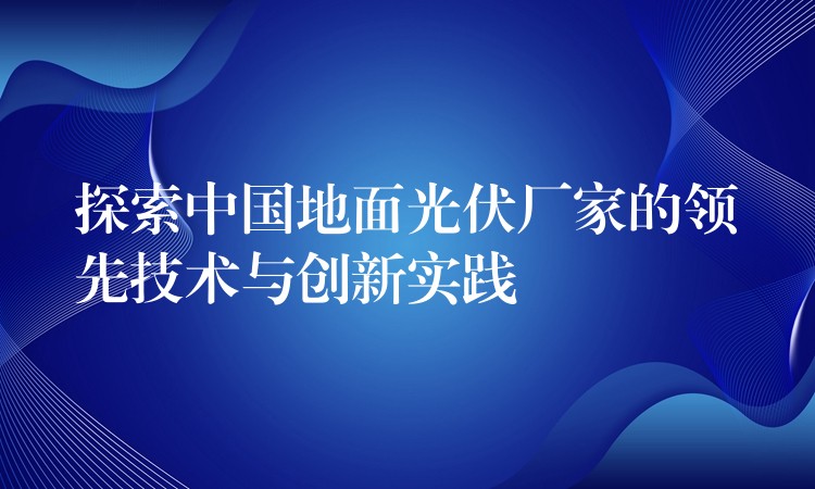 探索中国地面光伏厂家的领先技术与创新实践