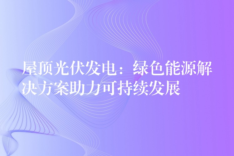 屋顶光伏发电：绿色能源解决方案助力可持续发展