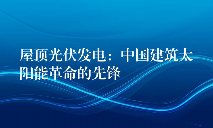 屋顶光伏发电：中国建筑太阳能革命的先锋