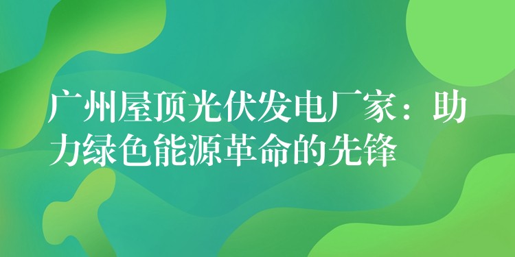 广州屋顶光伏发电厂家：助力绿色能源革命的先锋