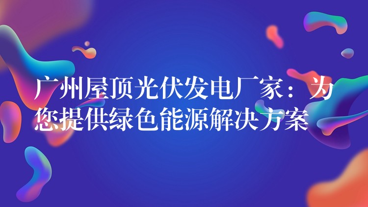 广州屋顶光伏发电厂家：为您提供绿色能源解决方案