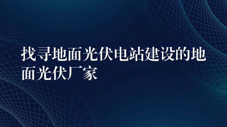 找寻地面光伏电站建设的地面光伏厂家