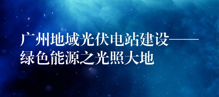 广州地域光伏电站建设——绿色能源之光照大地