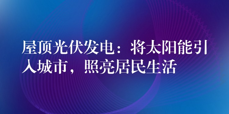 屋顶光伏发电：将太阳能引入城市，照亮居民生活