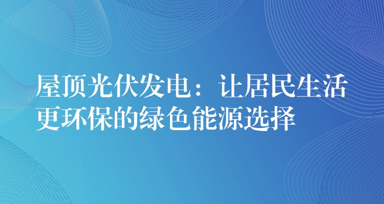 屋顶光伏发电：让居民生活更环保的绿色能源选择