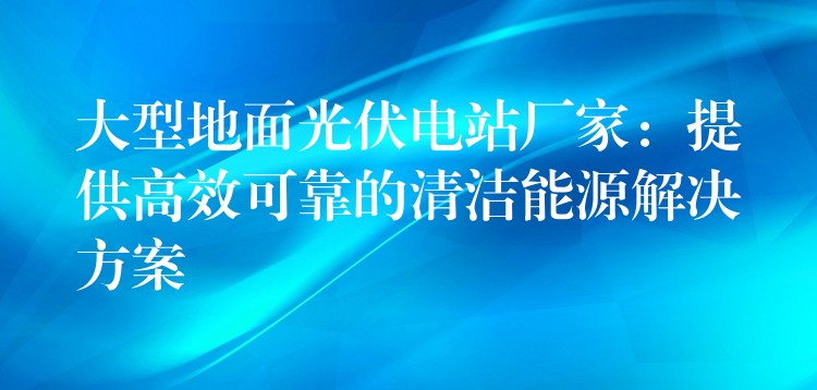 大型地面光伏电站厂家：提供高效可靠的清洁能源解决方案