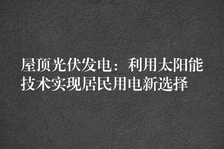 屋顶光伏发电：利用太阳能技术实现居民用电新选择