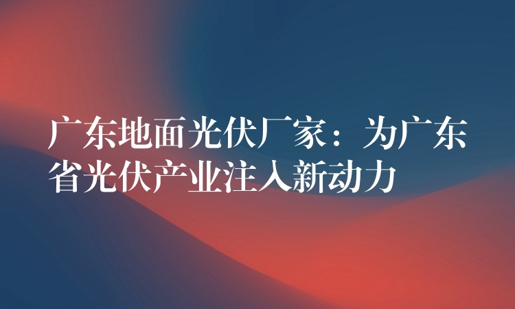 广东地面光伏厂家：为广东省光伏产业注入新动力