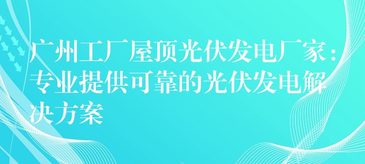 广州工厂屋顶光伏发电厂家：专业提供可靠的光伏发电解决方案