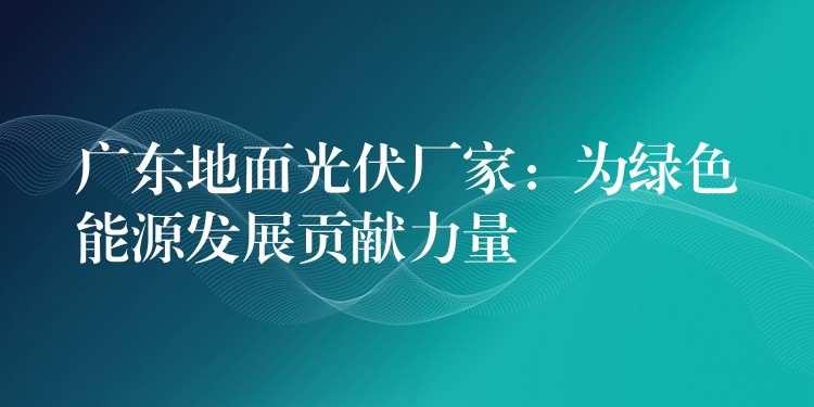 广东地面光伏厂家：为绿色能源发展贡献力量