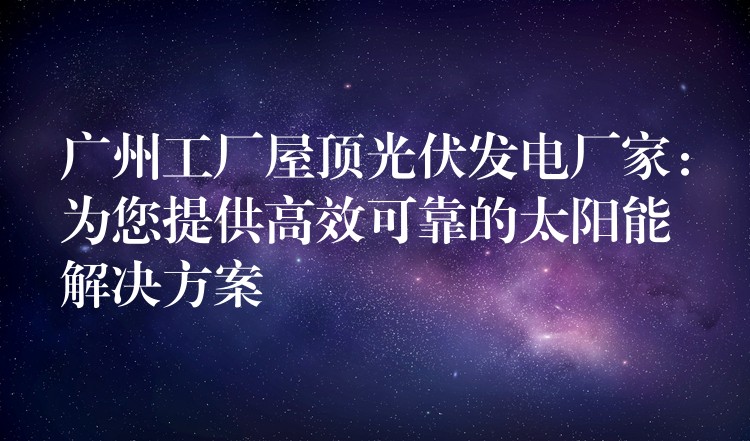 广州工厂屋顶光伏发电厂家：为您提供高效可靠的太阳能解决方案