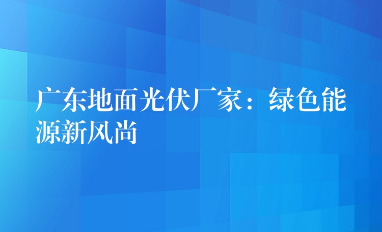 广东地面光伏厂家：绿色能源新风尚